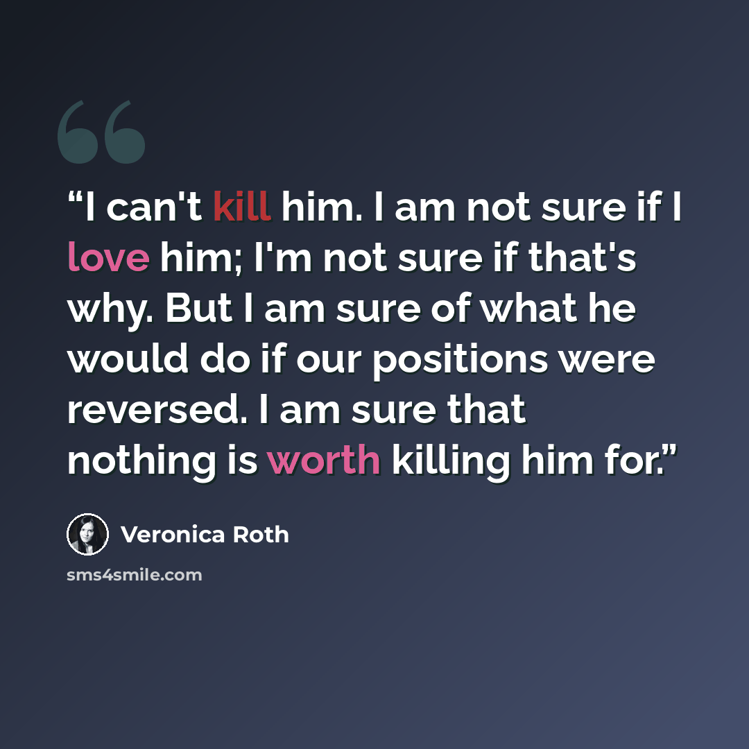 “I can't kill him. I am not sure if I love him; I'm not sure if that's why. But I am sure of what he would do if our positions were reversed. I am sure that nothing is worth killing him for.” quote by Veronica Roth