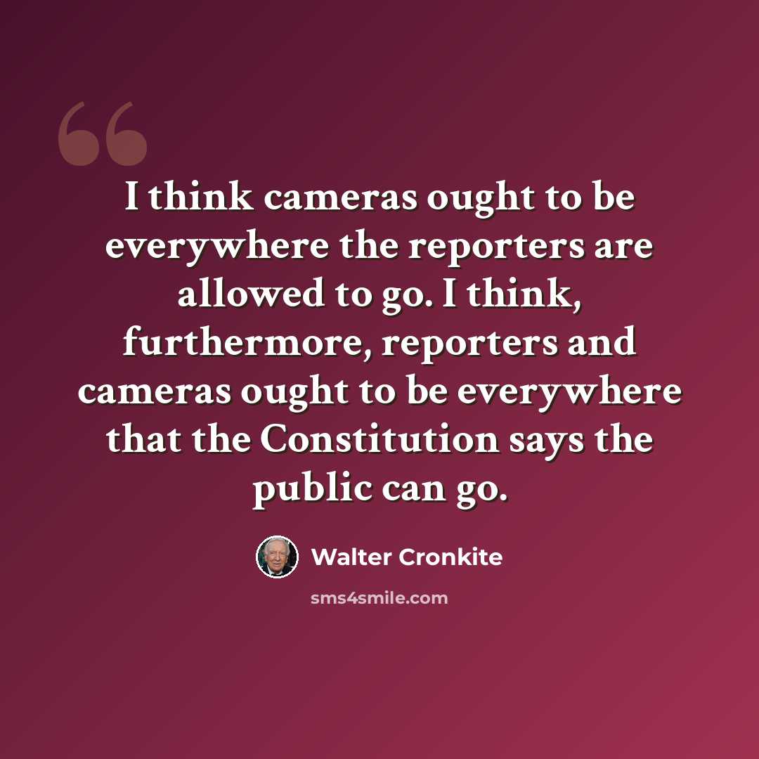 “I think cameras ought to be everywhere the reporters are allowed to go. I think, furthermore, reporters and cameras ought to be everywhere that the Constitution says the public can go.” quote by Walter Cronkite