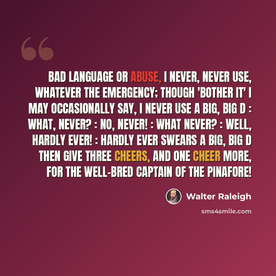 “Bad language or abuse, I never, never use, Whatever the emergency; Though 'Bother it' I may Occasionally say, I never use a big, big D : What, never? : No, never! : What never? : Well, hardly ever! : Hardly ever swears a big, big D Then give three cheers, and one cheer more, For the well-bred…” quote by Walter Raleigh