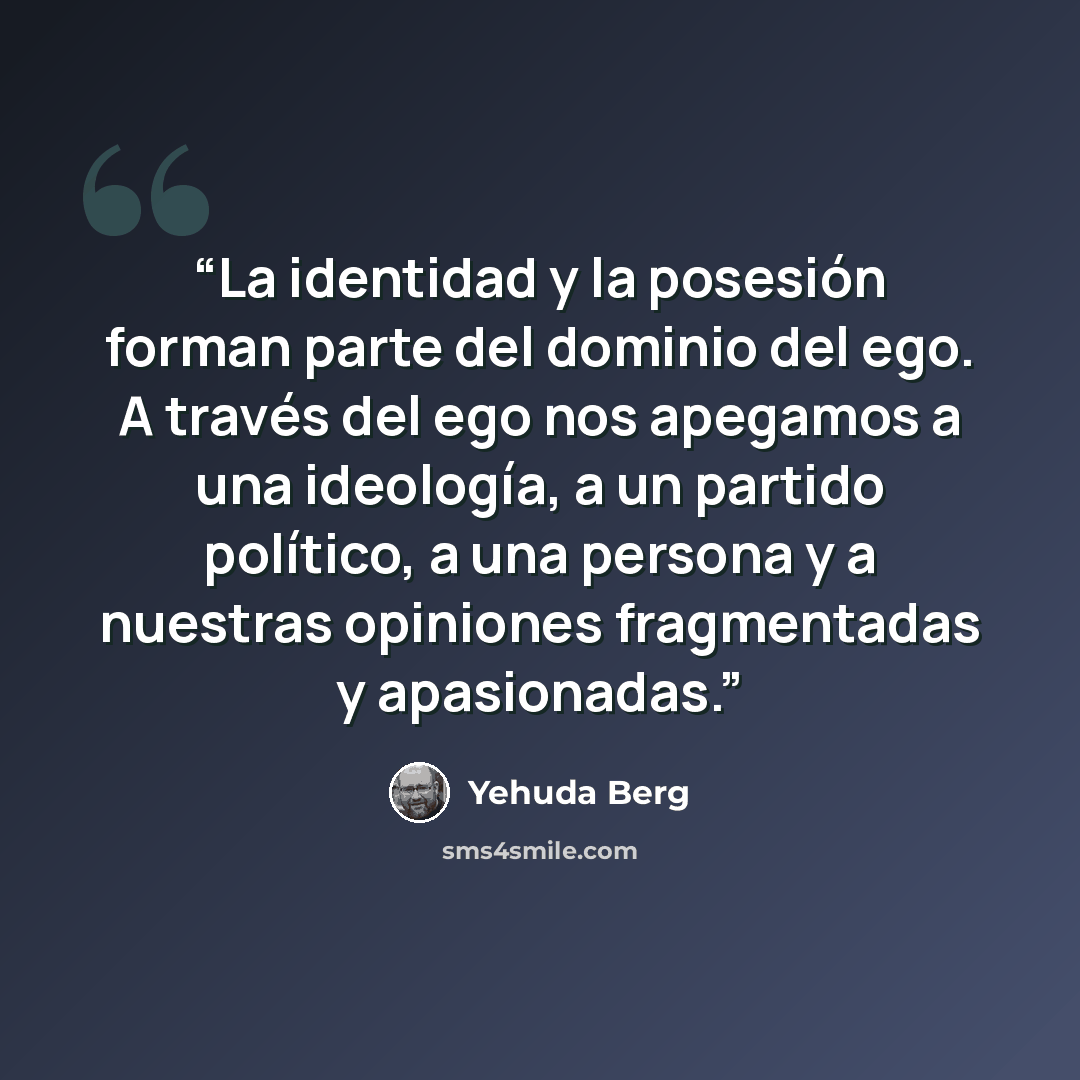 “La identidad y la posesión forman parte del dominio del ego. A través del ego nos apegamos a una ideología, a un partido político, a una persona y a nuestras opiniones fragmentadas y apasionadas.” quote by Yehuda Berg
