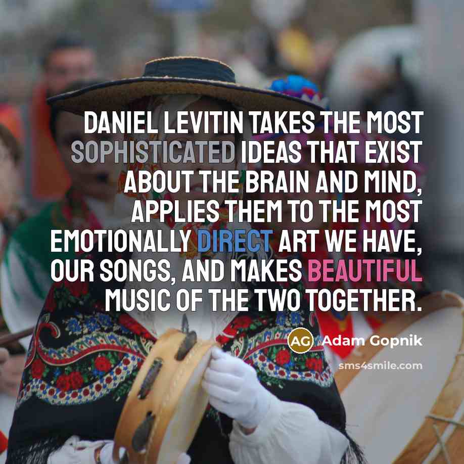 “Daniel Levitin takes the most sophisticated ideas that exist about the brain and mind, applies them to the most emotionally direct art we have, our songs, and makes beautiful music of the two together.” quote by Adam Gopnik