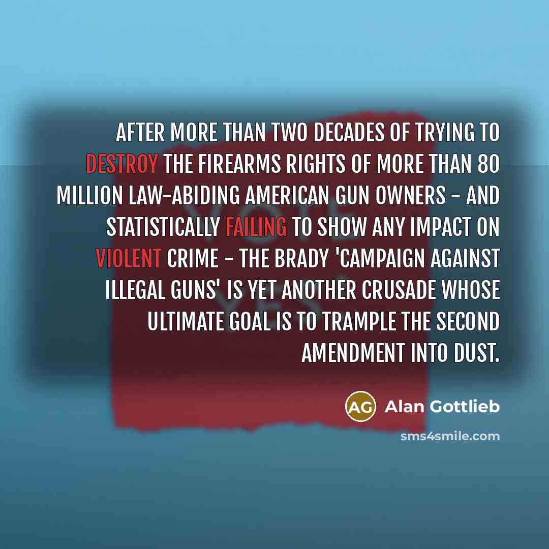 “After more than two decades of trying to destroy the firearms rights of more than 80 million law-abiding American gun owners - and statistically failing to show any impact on violent crime - the Brady 'Campaign Against Illegal Guns' is yet another crusade whose ultimate goal is to trample the…” quote by Alan Gottlieb