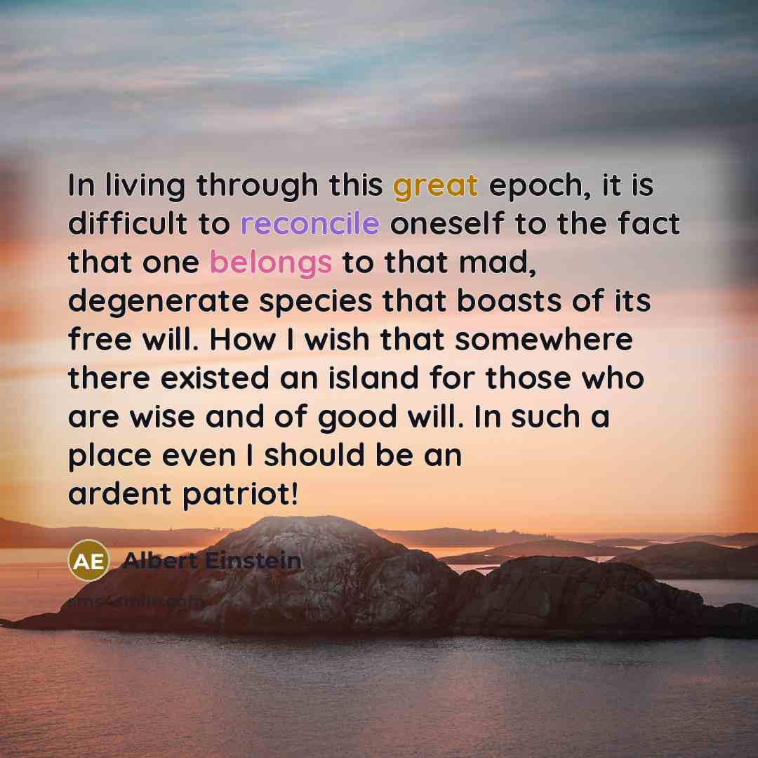 “In living through this great epoch, it is difficult to reconcile oneself to the fact that one belongs to that mad, degenerate species that boasts of its free will. How I wish that somewhere there existed an island for those who are wise and of good will. In such a place even I should be an ardent…” quote by Albert Einstein