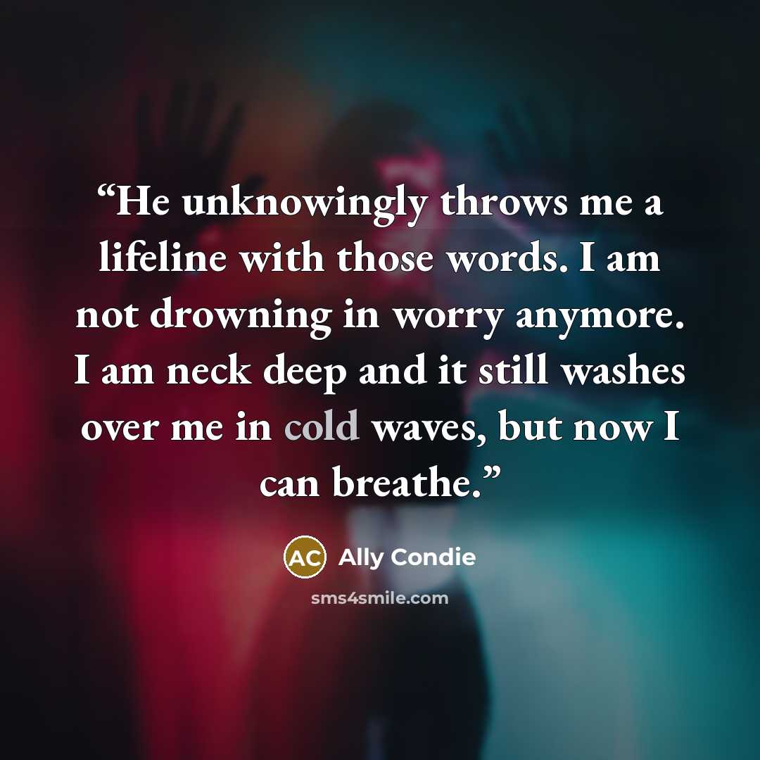 “He unknowingly throws me a lifeline with those words. I am not drowning in worry anymore. I am neck deep and it still washes over me in cold waves, but now I can breathe.” quote by Ally Condie