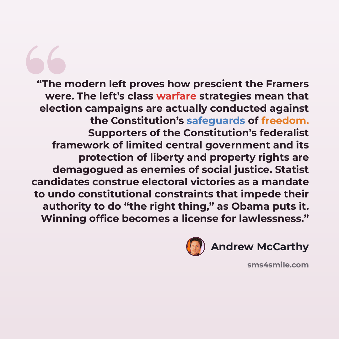 “The modern left proves how prescient the Framers were. The left’s class warfare strategies mean that election campaigns are actually conducted against the Constitution’s safeguards of freedom. Supporters of the Constitution’s federalist framework of limited central government and its protection of…” quote by Andrew McCarthy