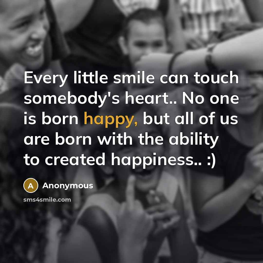 “Every little smile can touch somebody's heart.. No one is born happy, but all of us are born with the ability to created happiness.. :)” quote by Anonymous