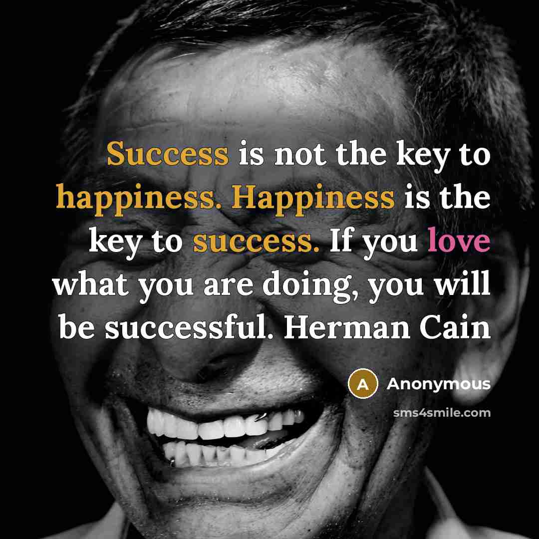 “Success is not the key to happiness. Happiness is the key to success. If you love what you are doing, you will be successful. Herman Cain” quote by Anonymous