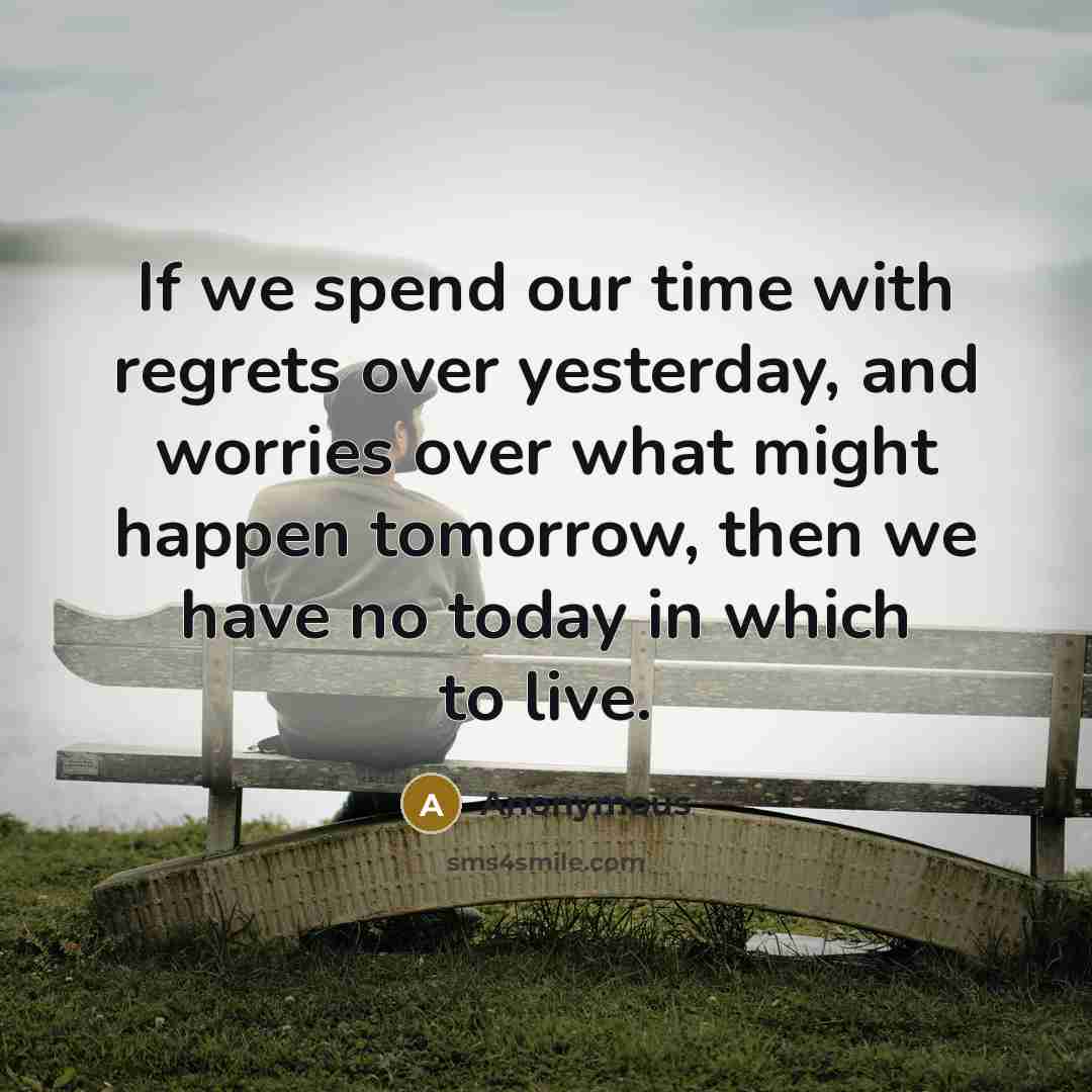 “If we spend our time with regrets over yesterday, and worries over what might happen tomorrow, then we have no today in which to live.” quote by Anonymous