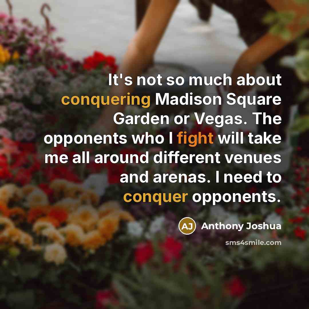 “It's not so much about conquering Madison Square Garden or Vegas. The opponents who I fight will take me all around different venues and arenas. I need to conquer opponents.” quote by Anthony Joshua