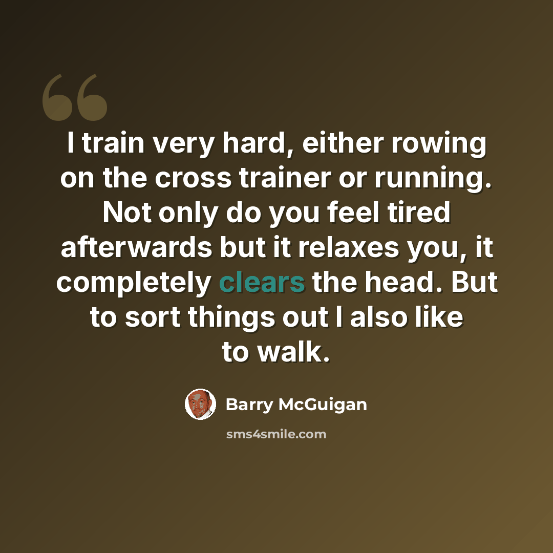 “I train very hard, either rowing on the cross trainer or running. Not only do you feel tired afterwards but it relaxes you, it completely clears the head. But to sort things out I also like to walk.” quote by Barry McGuigan