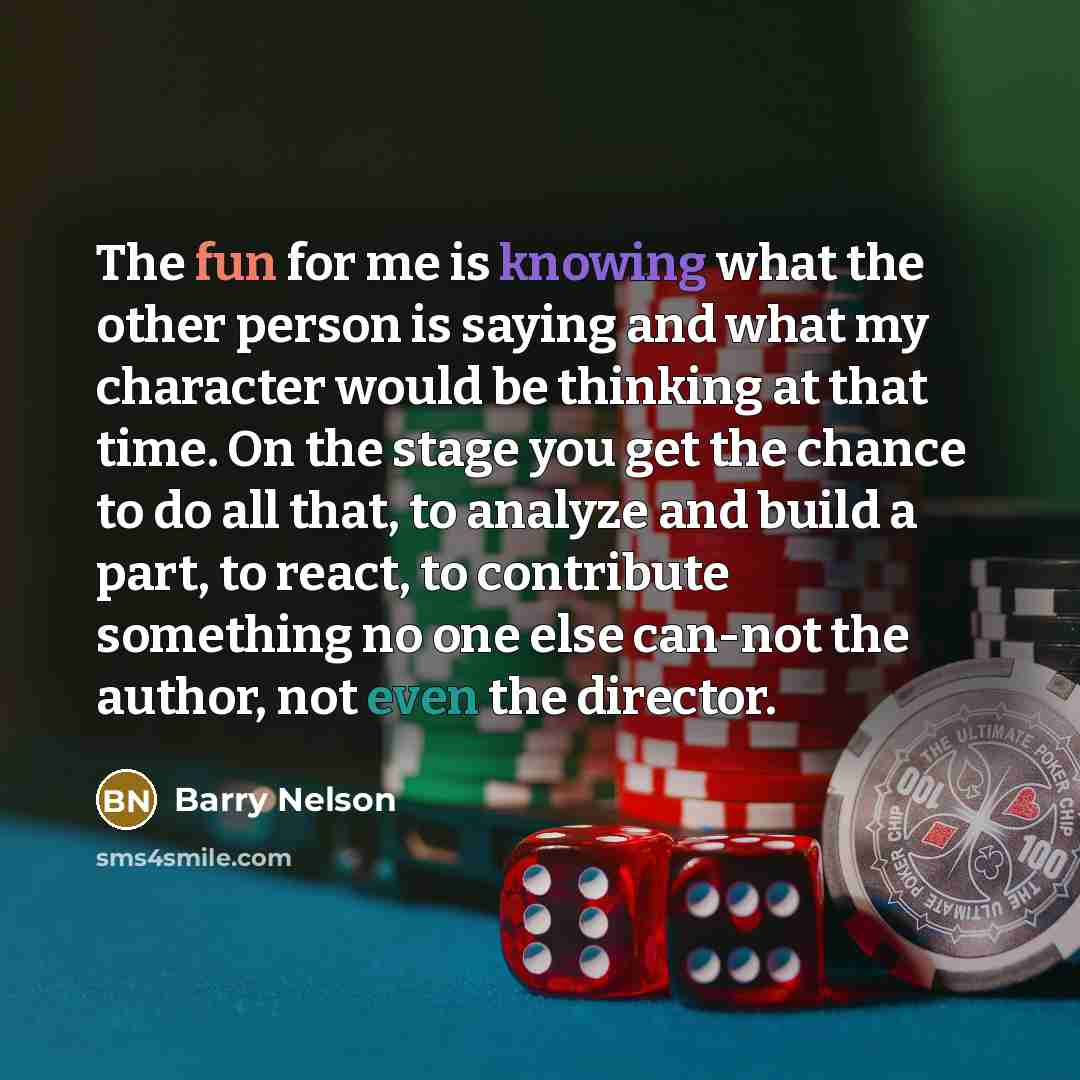 “The fun for me is knowing what the other person is saying and what my character would be thinking at that time. On the stage you get the chance to do all that, to analyze and build a part, to react, to contribute something no one else can-not the author, not even the director.” quote by Barry Nelson
