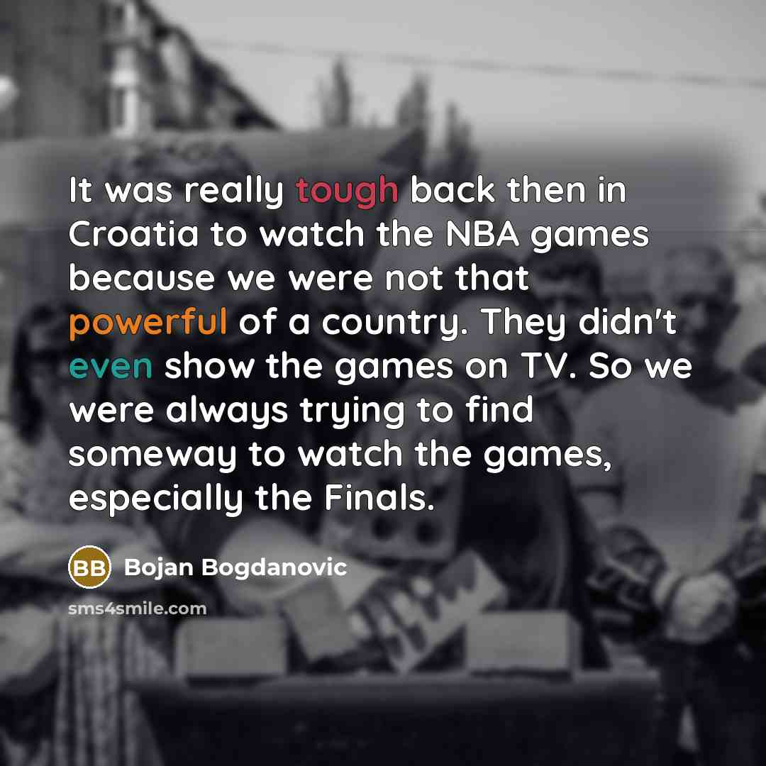 “It was really tough back then in Croatia to watch the NBA games because we were not that powerful of a country. They didn't even show the games on TV. So we were always trying to find someway to watch the games, especially the Finals.” quote by Bojan Bogdanovic