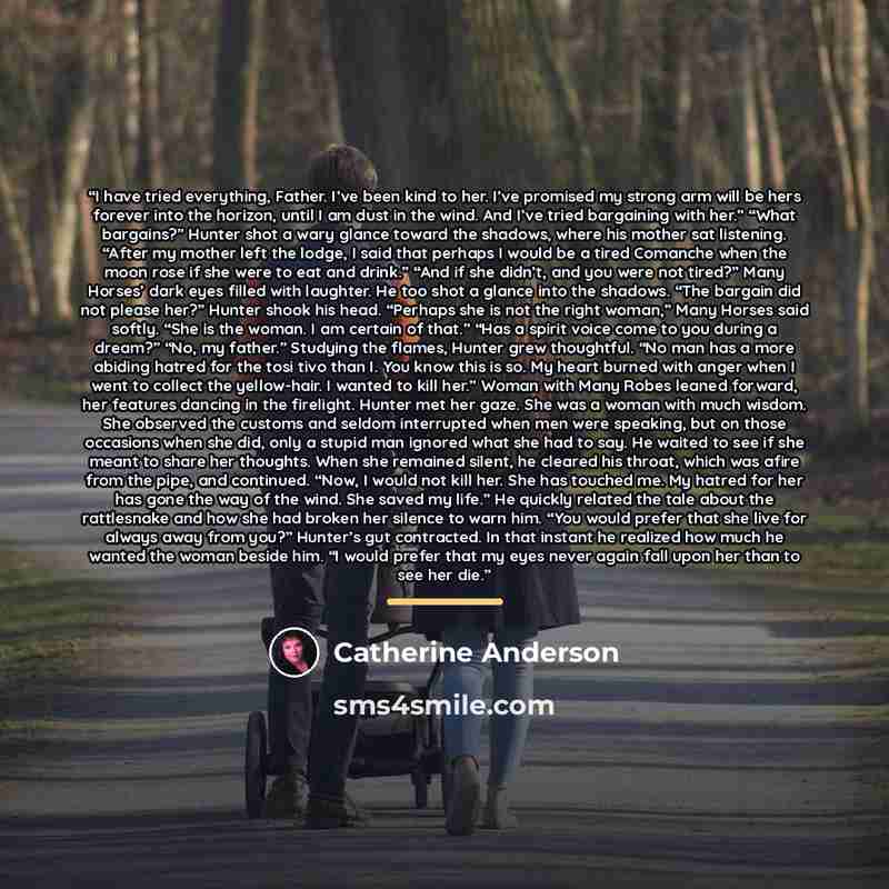 “I have tried everything, Father. I’ve been kind to her. I’ve promised my strong arm will be hers forever into the horizon, until I am dust in the wind. And I’ve tried bargaining with her.” “What bargains?” Hunter shot a wary glance toward the shadows, where his mother sat listening. “After my…” quote by Catherine Anderson