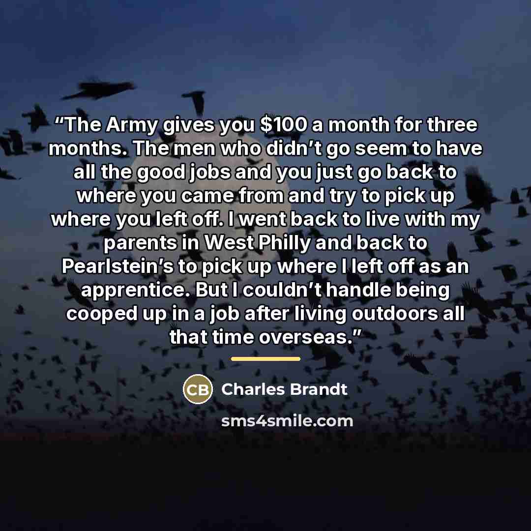 “The Army gives you $100 a month for three months. The men who didn’t go seem to have all the good jobs and you just go back to where you came from and try to pick up where you left off. I went back to live with my parents in West Philly and back to Pearlstein’s to pick up where I left off as an…” quote by Charles Brandt