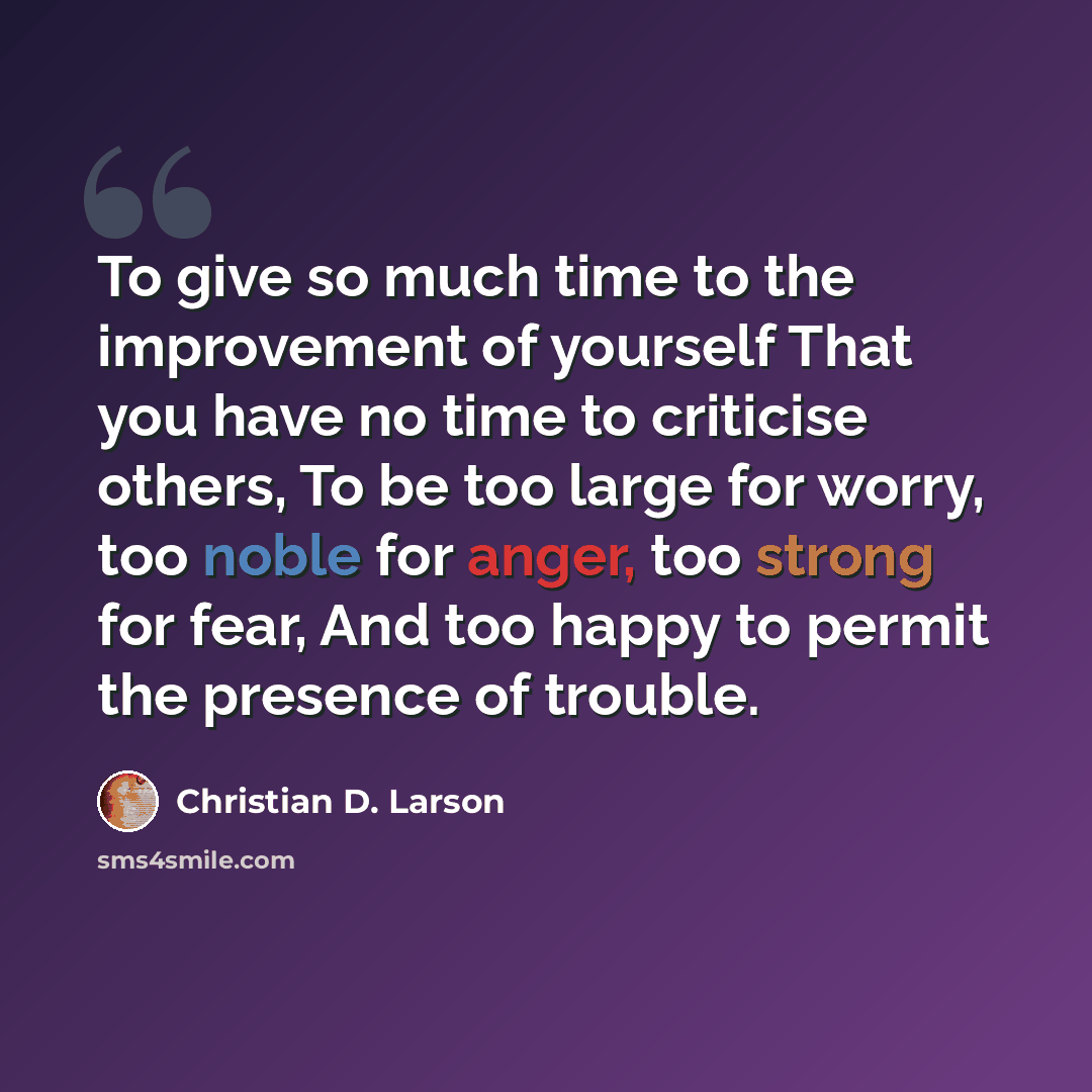 “To give so much time to the improvement of yourself That you have no time to criticise others, To be too large for worry, too noble for anger, too strong for fear, And too happy to permit the presence of trouble.” quote by Christian D. Larson