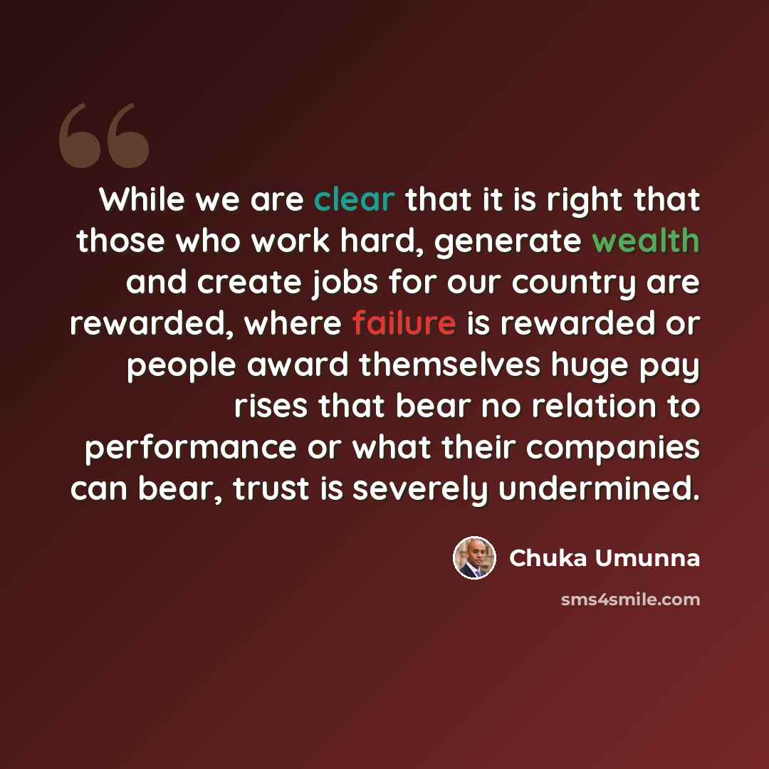 “While we are clear that it is right that those who work hard, generate wealth and create jobs for our country are rewarded, where failure is rewarded or people award themselves huge pay rises that bear no relation to performance or what their companies can bear, trust is severely undermined.” quote by Chuka Umunna