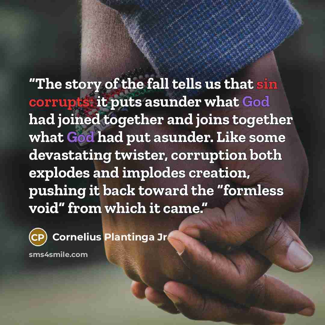 “The story of the fall tells us that sin corrupts: it puts asunder what God had joined together and joins together what God had put asunder. Like some devastating twister, corruption both explodes and implodes creation, pushing it back toward the “formless void” from which it came.” quote by Cornelius Plantinga Jr