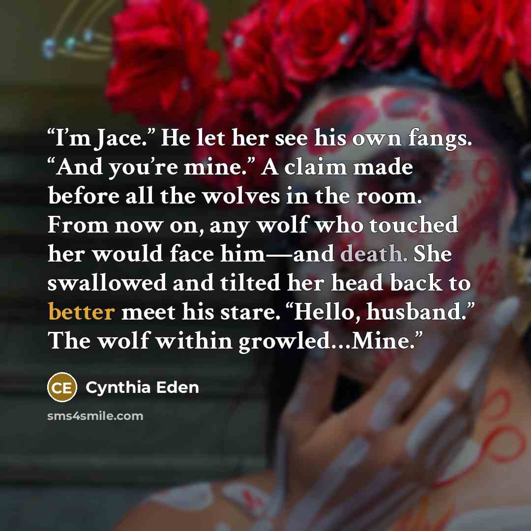 “I’m Jace.” He let her see his own fangs. “And you’re mine.” A claim made before all the wolves in the room. From now on, any wolf who touched her would face him—and death. She swallowed and tilted her head back to better meet his stare. “Hello, husband.” The wolf within growled…Mine.” quote by Cynthia Eden
