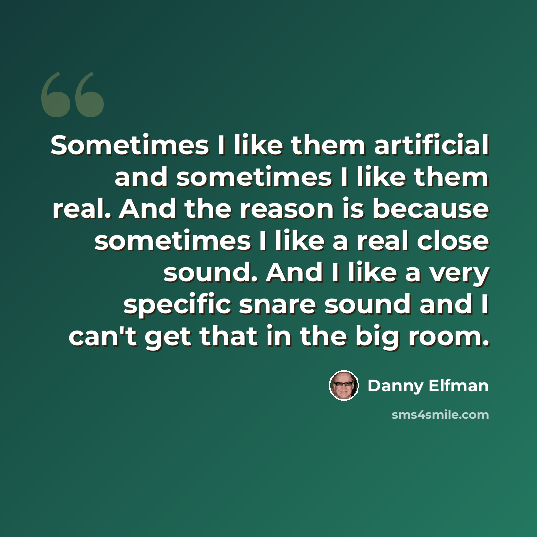 “Sometimes I like them artificial and sometimes I like them real. And the reason is because sometimes I like a real close sound. And I like a very specific snare sound and I can't get that in the big room.” quote by Danny Elfman