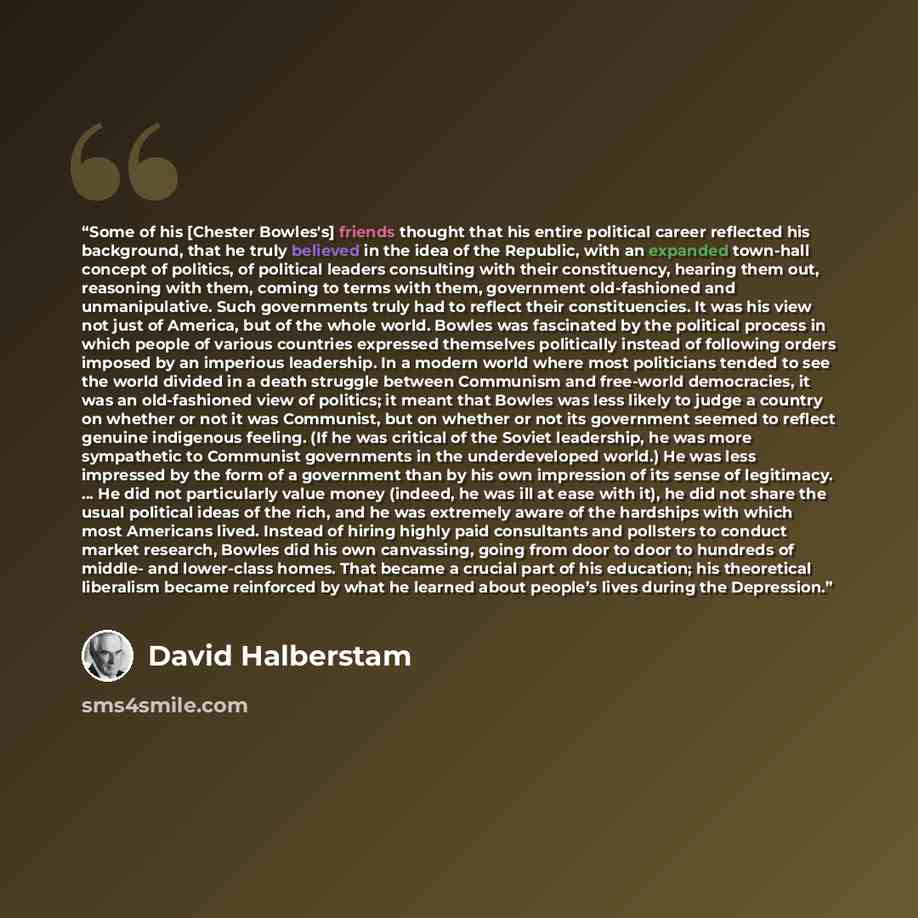 “Some of his [Chester Bowles's] friends thought that his entire political career reflected his background, that he truly believed in the idea of the Republic, with an expanded town-hall concept of politics, of political leaders consulting with their constituency, hearing them out, reasoning with…” quote by David Halberstam