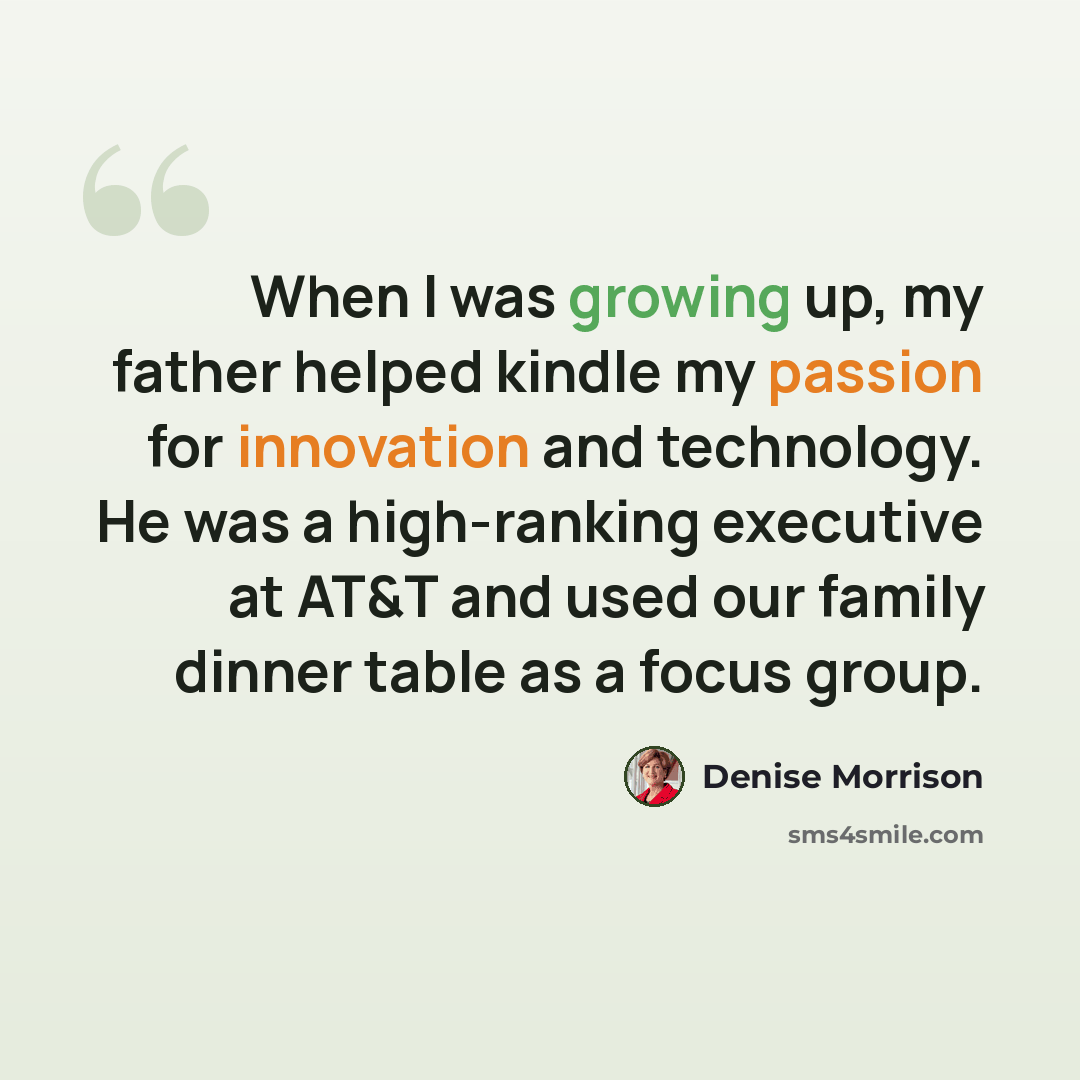 “When I was growing up, my father helped kindle my passion for innovation and technology. He was a high-ranking executive at AT&T and used our family dinner table as a focus group.” quote by Denise Morrison