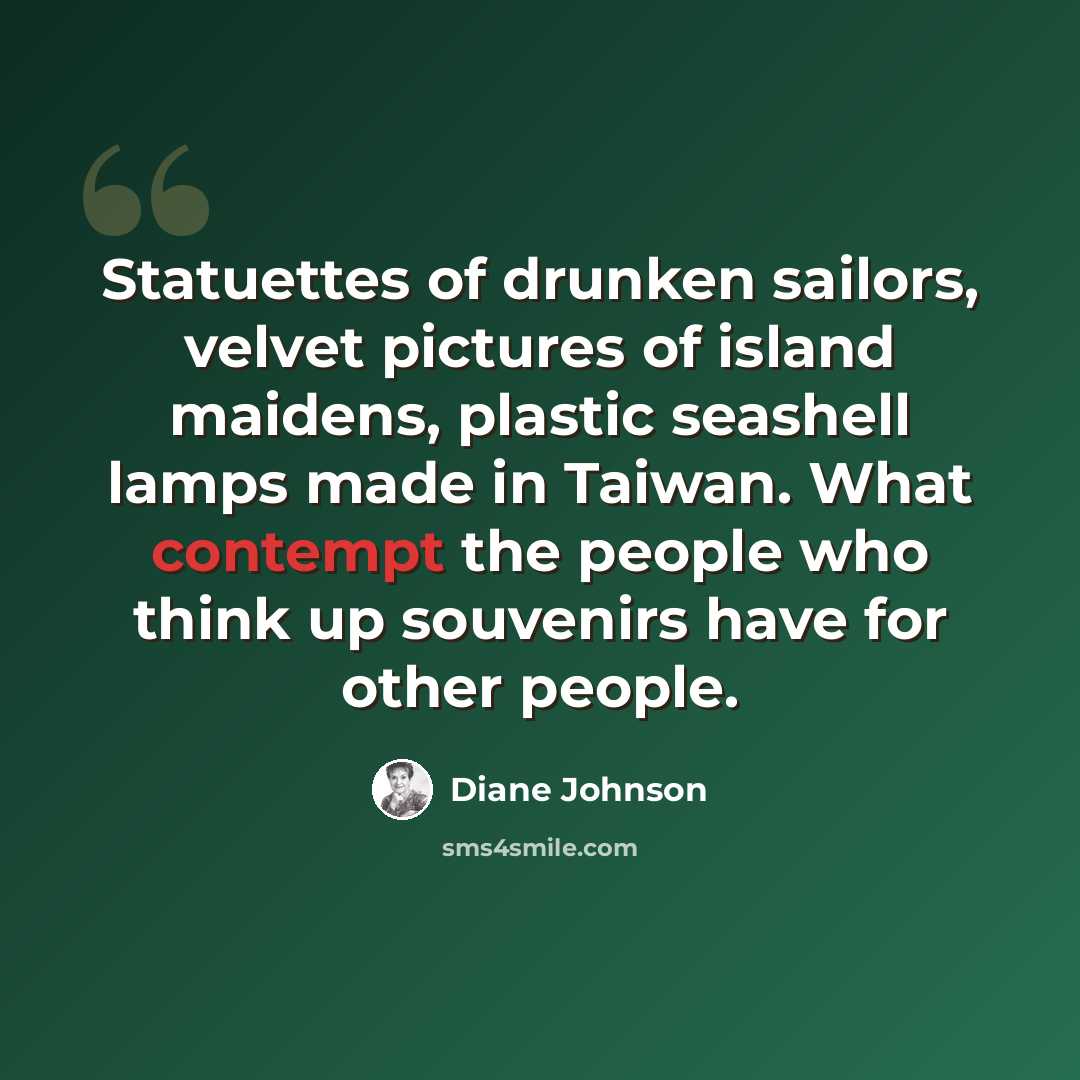“Statuettes of drunken sailors, velvet pictures of island maidens, plastic seashell lamps made in Taiwan. What contempt the people who think up souvenirs have for other people.” quote by Diane Johnson