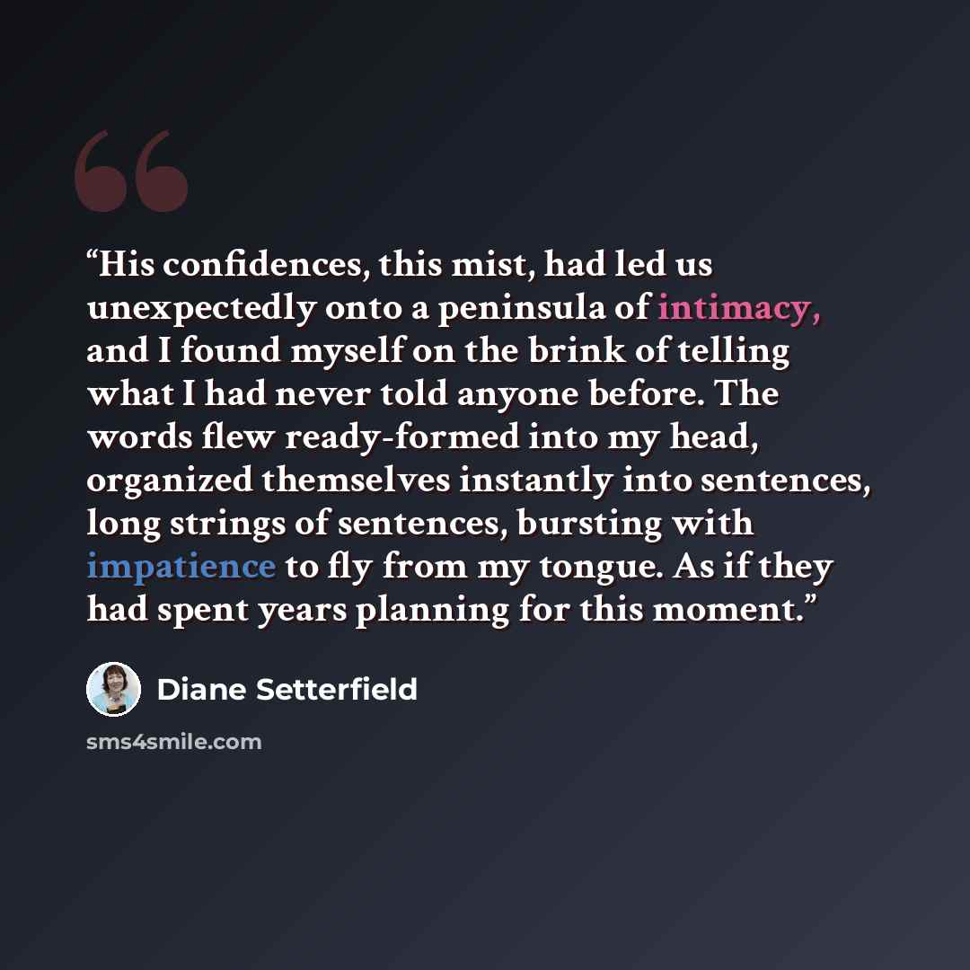 “His confidences, this mist, had led us unexpectedly onto a peninsula of intimacy, and I found myself on the brink of telling what I had never told anyone before. The words flew ready-formed into my head, organized themselves instantly into sentences, long strings of sentences, bursting with…” quote by Diane Setterfield