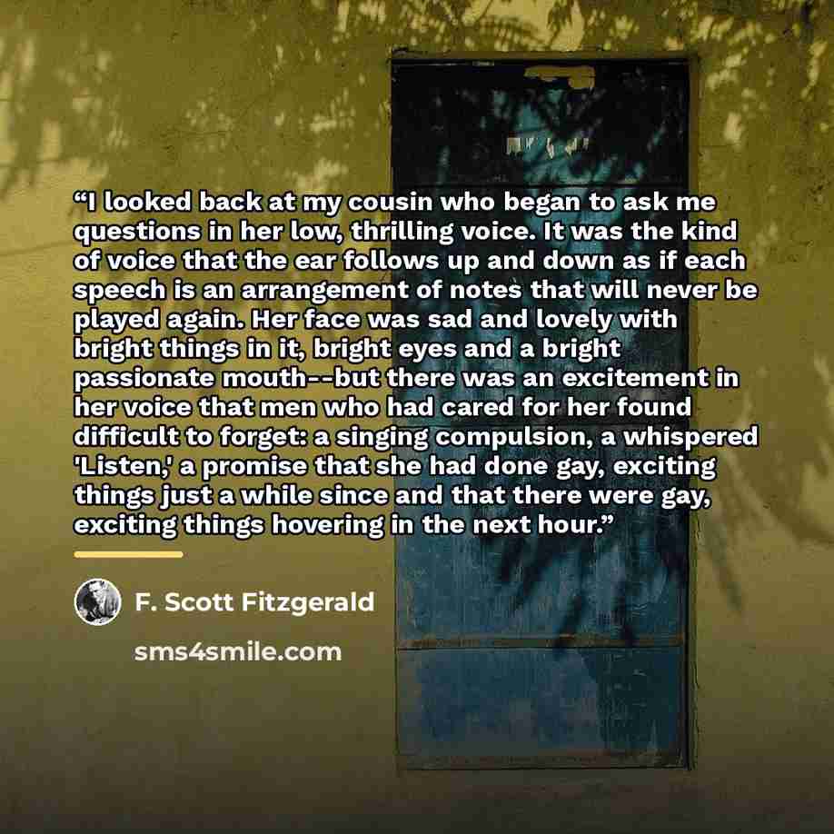 “I looked back at my cousin who began to ask me questions in her low, thrilling voice. It was the kind of voice that the ear follows up and down as if each speech is an arrangement of notes that will never be played again. Her face was sad and lovely with bright things in it, bright eyes and a…” quote by F. Scott Fitzgerald