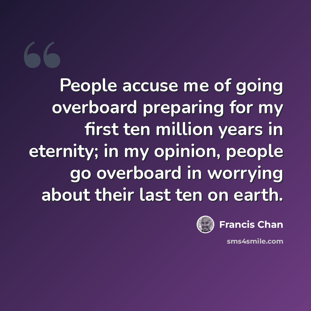 “People accuse me of going overboard preparing for my first ten million years in eternity; in my opinion, people go overboard in worrying about their last ten on earth.” quote by Francis Chan