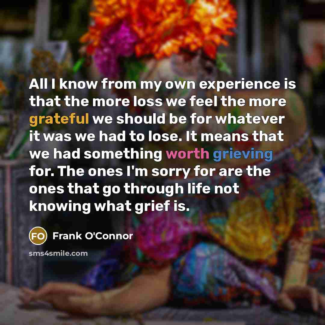 “All I know from my own experience is that the more loss we feel the more grateful we should be for whatever it was we had to lose. It means that we had something worth grieving for. The ones I'm sorry for are the ones that go through life not knowing what grief is.” quote by Frank O'Connor
