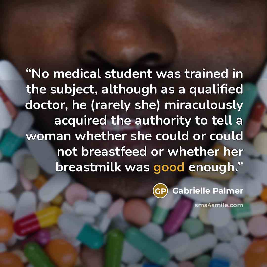 “No medical student was trained in the subject, although as a qualified doctor, he (rarely she) miraculously acquired the authority to tell a woman whether she could or could not breastfeed or whether her breastmilk was good enough.” quote by Gabrielle Palmer