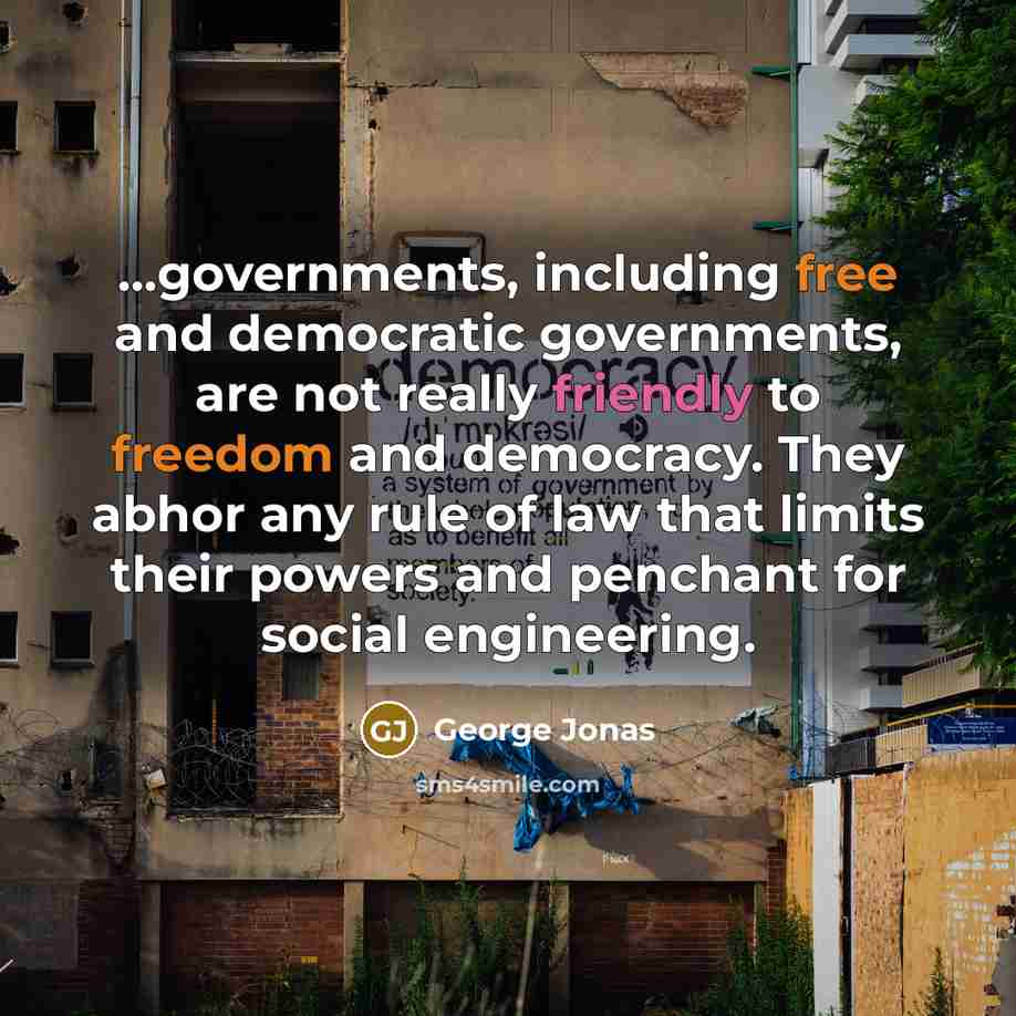 “...governments, including free and democratic governments, are not really friendly to freedom and democracy. They abhor any rule of law that limits their powers and penchant for social engineering.” quote by George Jonas