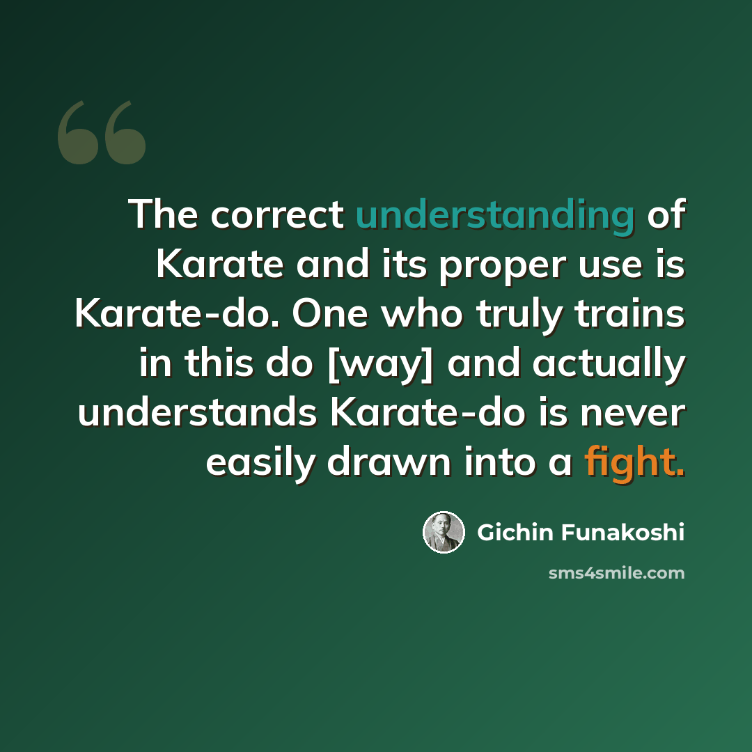 “The correct understanding of Karate and its proper use is Karate-do. One who truly trains in this do [way] and actually understands Karate-do is never easily drawn into a fight.” quote by Gichin Funakoshi