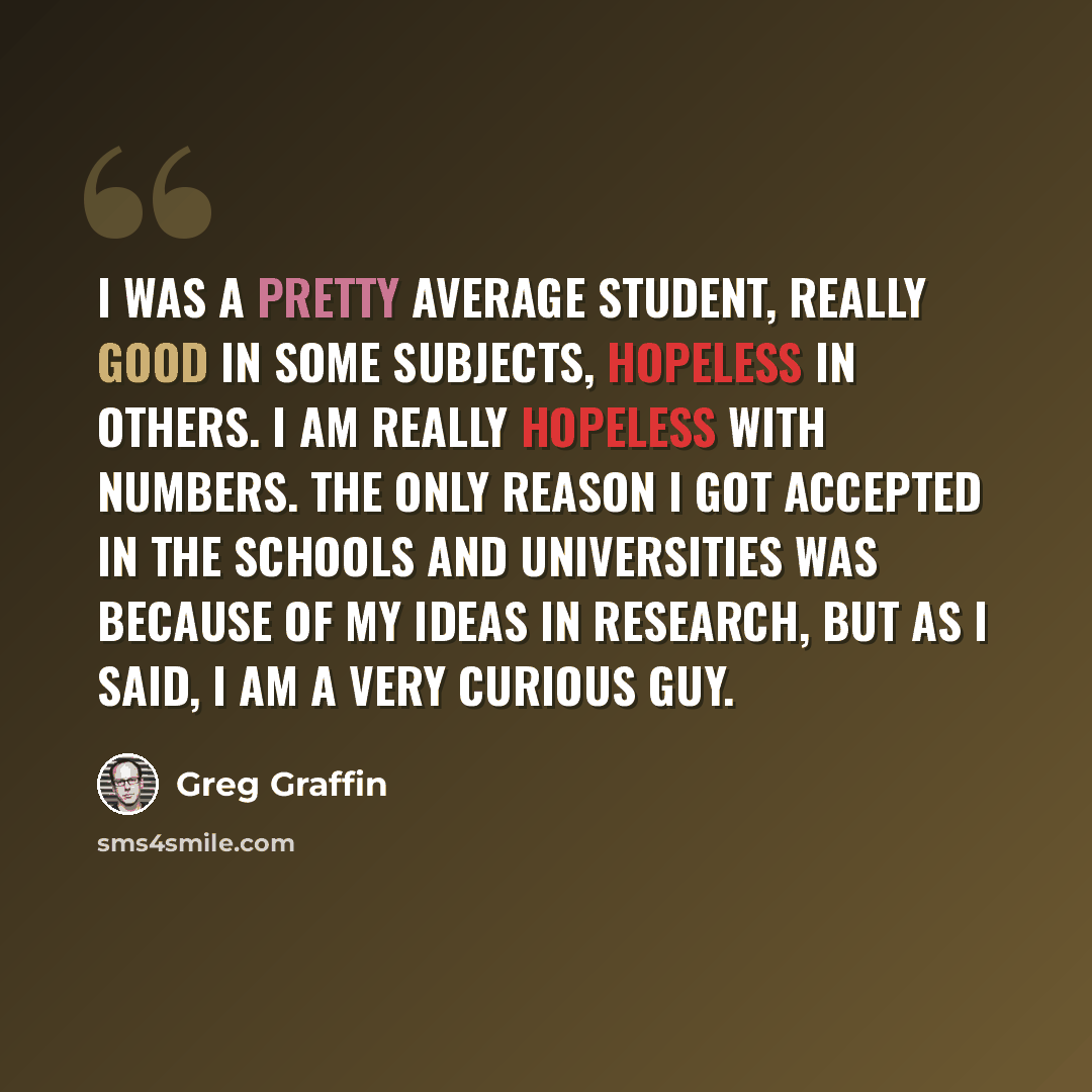 “I was a pretty average student, really good in some subjects, hopeless in others. I am really hopeless with numbers. The only reason I got accepted in the schools and universities was because of my ideas in research, but as I said, I am a very curious guy.” quote by Greg Graffin