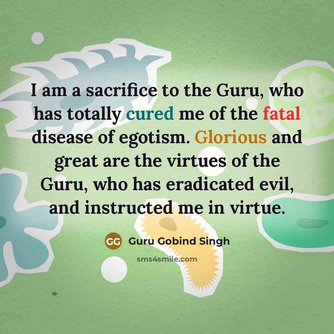 “I am a sacrifice to the Guru, who has totally cured me of the fatal disease of egotism. Glorious and great are the virtues of the Guru, who has eradicated evil, and instructed me in virtue.” quote by Guru Gobind Singh