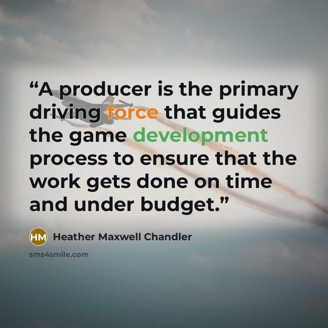 “A producer is the primary driving force that guides the game development process to ensure that the work gets done on time and under budget.” quote by Heather Maxwell Chandler