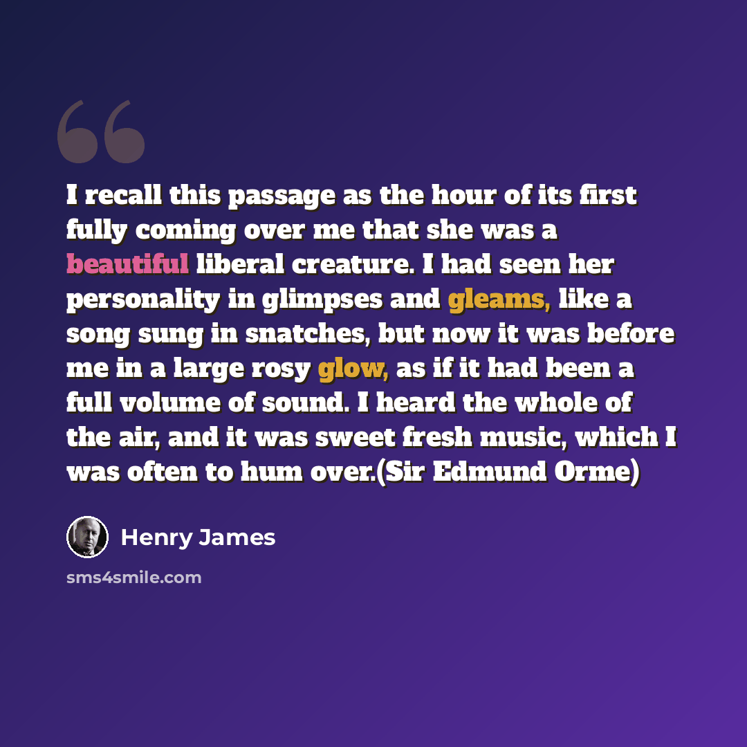 “I recall this passage as the hour of its first fully coming over me that she was a beautiful liberal creature. I had seen her personality in glimpses and gleams, like a song sung in snatches, but now it was before me in a large rosy glow, as if it had been a full volume of sound. I heard the whole…” quote by Henry James