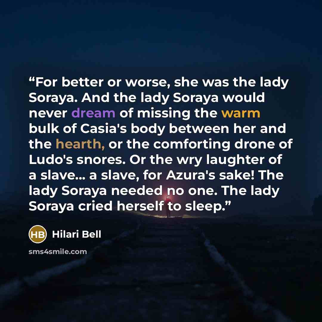 “For better or worse, she was the lady Soraya. And the lady Soraya would never dream of missing the warm bulk of Casia's body between her and the hearth, or the comforting drone of Ludo's snores. Or the wry laughter of a slave... a slave, for Azura's sake! The lady Soraya needed no one. The lady…” quote by Hilari Bell