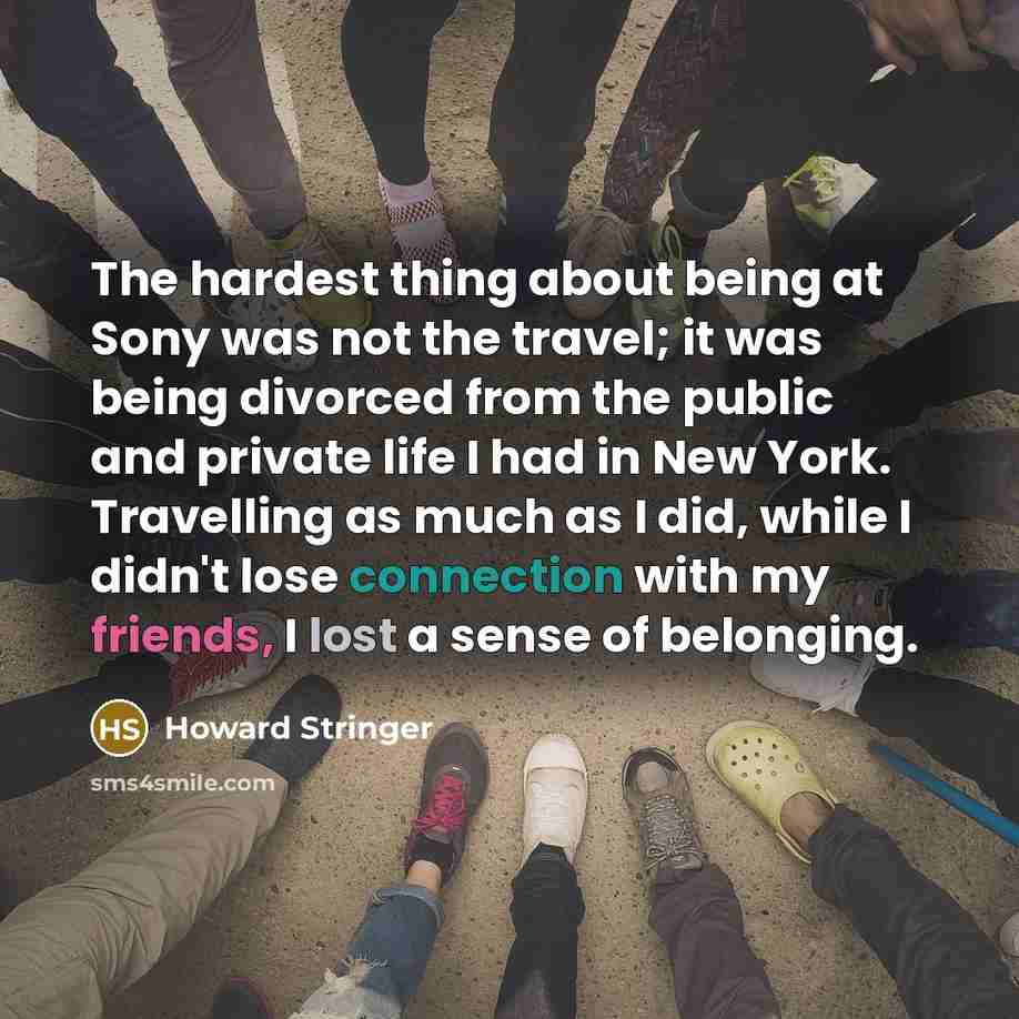 “The hardest thing about being at Sony was not the travel; it was being divorced from the public and private life I had in New York. Travelling as much as I did, while I didn't lose connection with my friends, I lost a sense of belonging.” quote by Howard Stringer