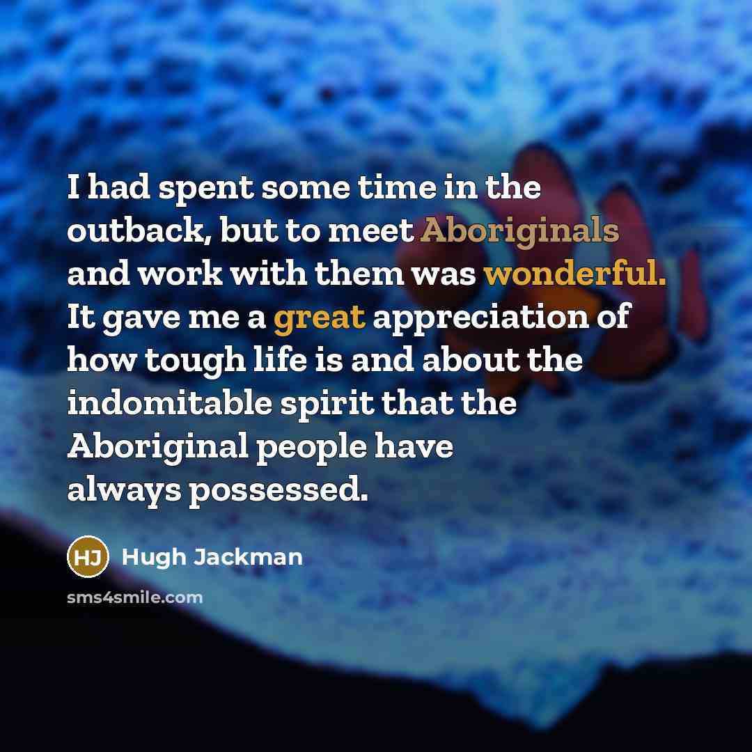 “I had spent some time in the outback, but to meet Aboriginals and work with them was wonderful. It gave me a great appreciation of how tough life is and about the indomitable spirit that the Aboriginal people have always possessed.” quote by Hugh Jackman