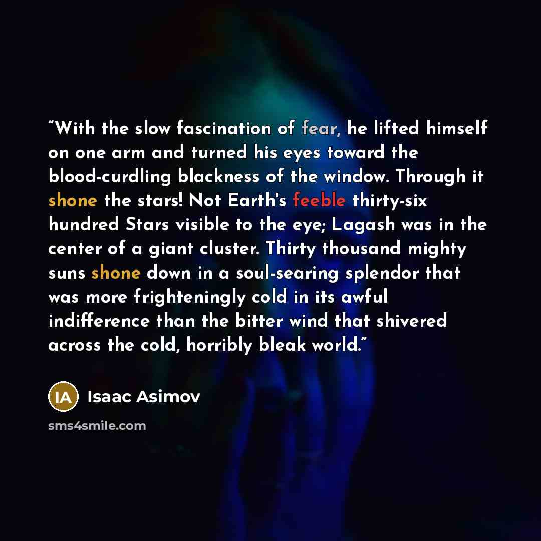 “With the slow fascination of fear, he lifted himself on one arm and turned his eyes toward the blood-curdling blackness of the window. Through it shone the stars! Not Earth's feeble thirty-six hundred Stars visible to the eye; Lagash was in the center of a giant cluster. Thirty thousand mighty…” quote by Isaac Asimov