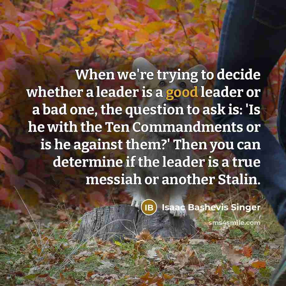 “When we're trying to decide whether a leader is a good leader or a bad one, the question to ask is: 'Is he with the Ten Commandments or is he against them?' Then you can determine if the leader is a true messiah or another Stalin.” quote by Isaac Bashevis Singer