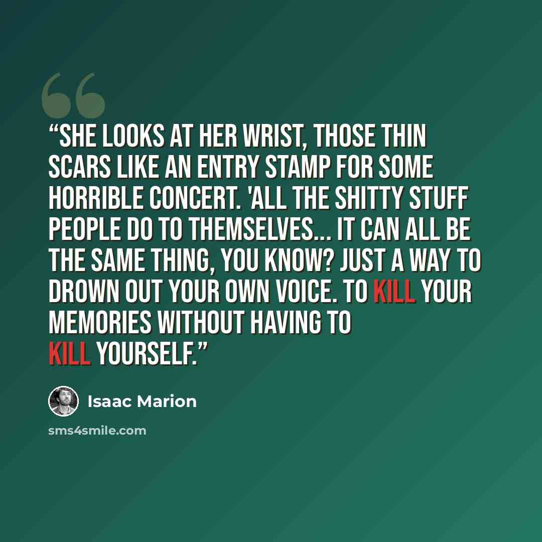 “She looks at her wrist, those thin scars like an entry stamp for some horrible concert. 'All the shitty stuff people do to themselves... it can all be the same thing, you know? Just a way to drown out your own voice. To kill your memories without having to kill yourself.” quote by Isaac Marion