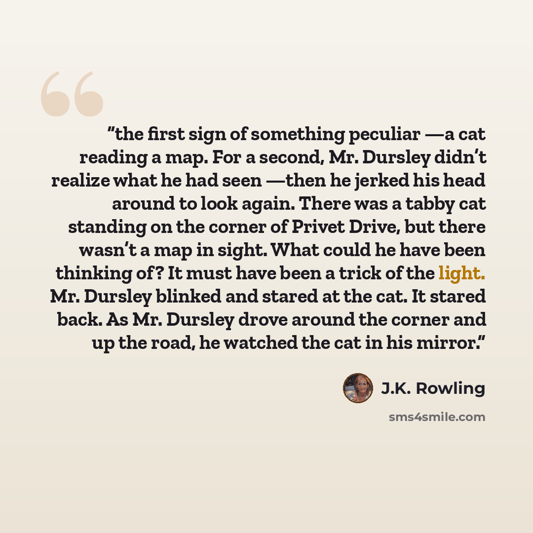 “the first sign of something peculiar —a cat reading a map. For a second, Mr. Dursley didn’t realize what he had seen —then he jerked his head around to look again. There was a tabby cat standing on the corner of Privet Drive, but there wasn’t a map in sight. What could he have been thinking of? It…” quote by J.K. Rowling