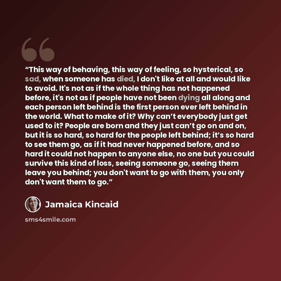 “This way of behaving, this way of feeling, so hysterical, so sad, when someone has died, I don't like at all and would like to avoid. It's not as if the whole thing has not happened before, it's not as if people have not been dying all along and each person left behind is the first person ever…” quote by Jamaica Kincaid