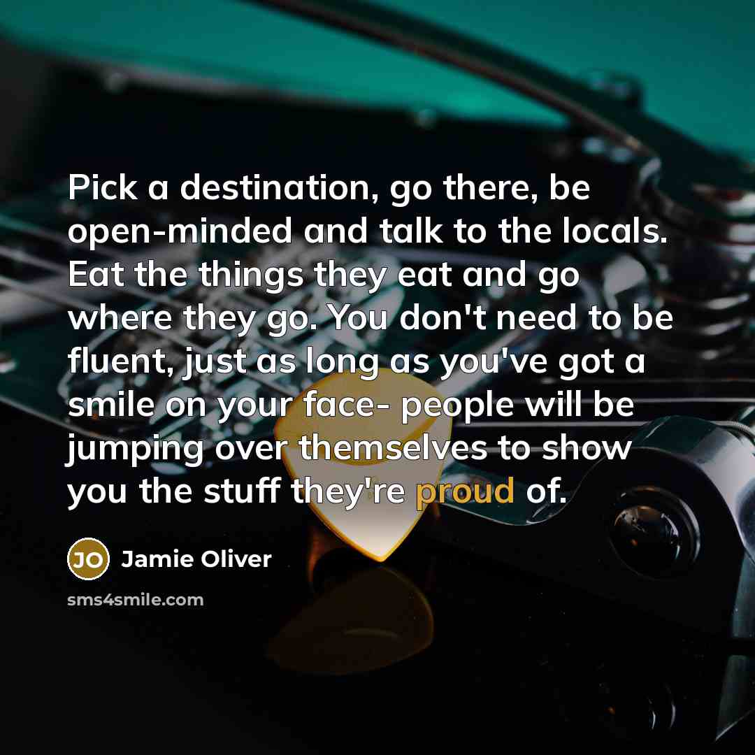 “Pick a destination, go there, be open-minded and talk to the locals. Eat the things they eat and go where they go. You don't need to be fluent, just as long as you've got a smile on your face- people will be jumping over themselves to show you the stuff they're proud of.” quote by Jamie Oliver