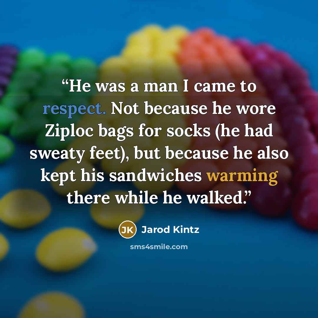 “He was a man I came to respect. Not because he wore Ziploc bags for socks (he had sweaty feet), but because he also kept his sandwiches warming there while he walked.” quote by Jarod Kintz