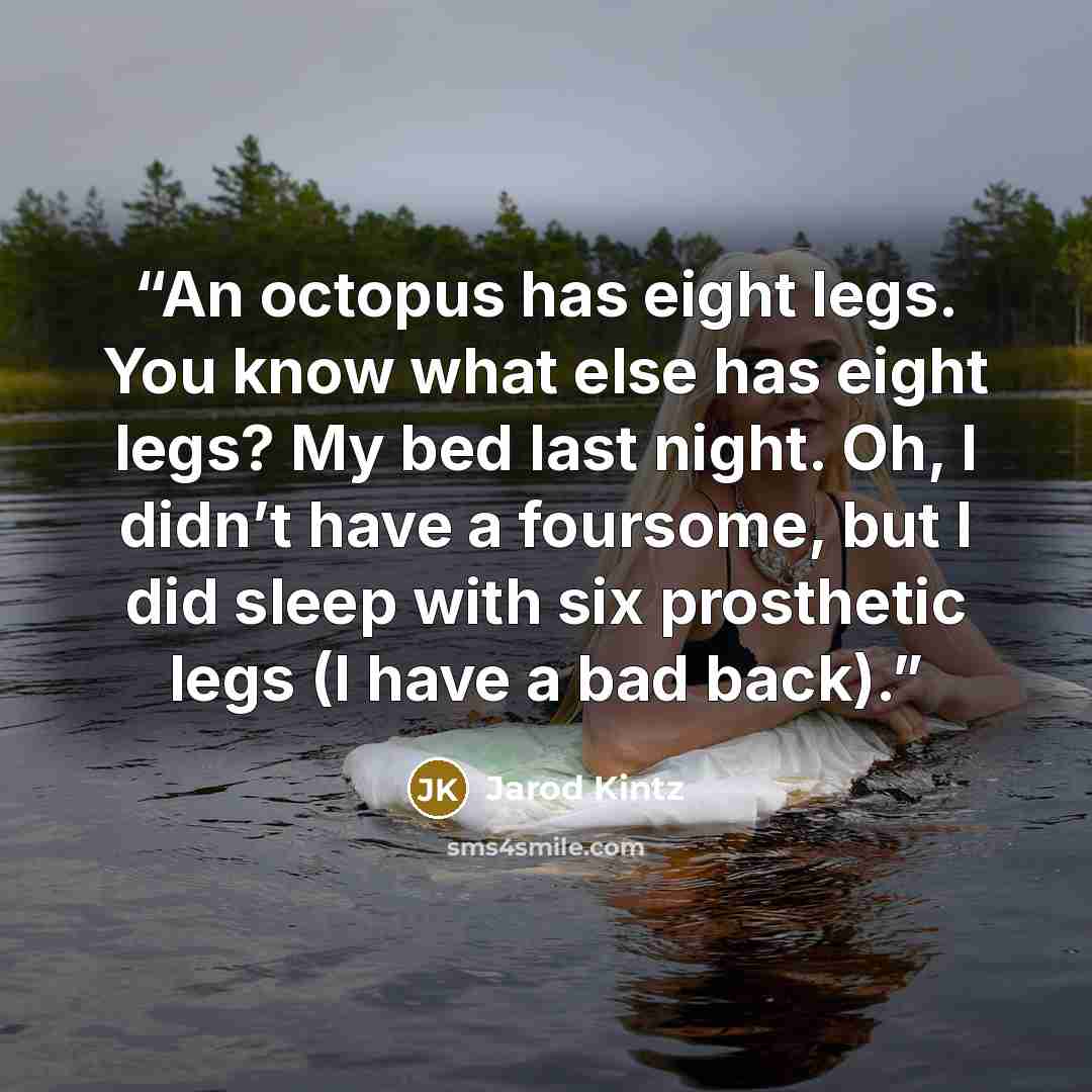 “An octopus has eight legs. You know what else has eight legs? My bed last night. Oh, I didn’t have a foursome, but I did sleep with six prosthetic legs (I have a bad back).” quote by Jarod Kintz