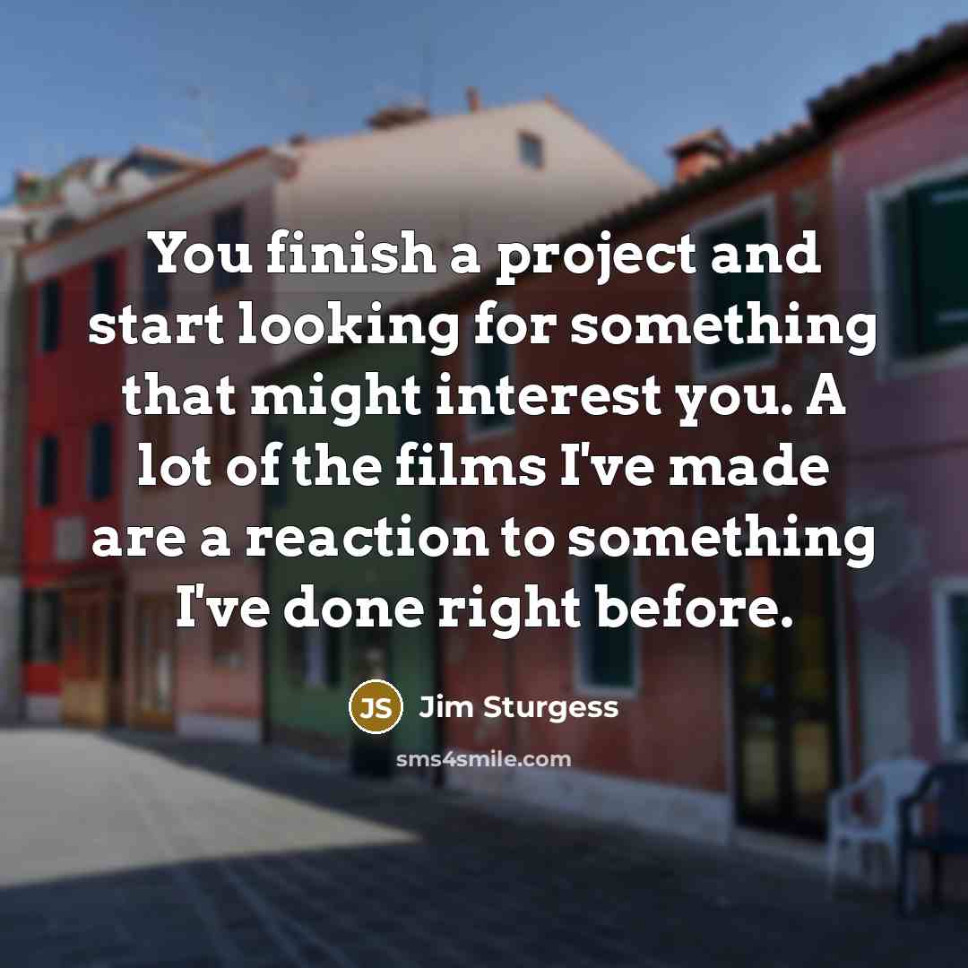“You finish a project and start looking for something that might interest you. A lot of the films I've made are a reaction to something I've done right before.” quote by Jim Sturgess