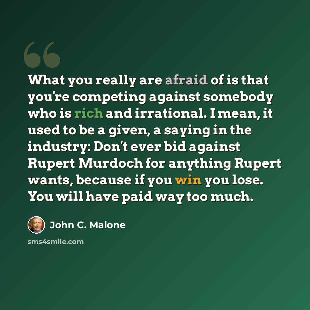 “What you really are afraid of is that you're competing against somebody who is rich and irrational. I mean, it used to be a given, a saying in the industry: Don't ever bid against Rupert Murdoch for anything Rupert wants, because if you win you lose. You will have paid way too much.” quote by John C. Malone